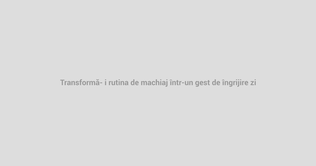 Transformă-ți rutina de machiaj într-un gest de îngrijire zilnică